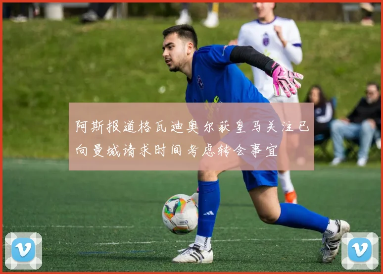 阿斯报道格瓦迪奥尔获皇马关注已向曼城请求时间考虑转会事宜