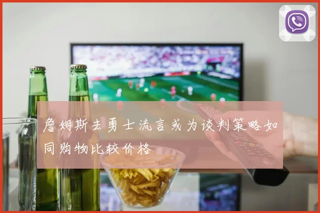 詹姆斯去勇士流言或为谈判策略如同购物比较价格