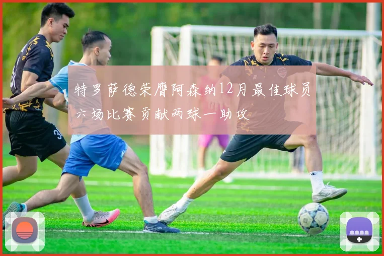 特罗萨德荣膺阿森纳12月最佳球员六场比赛贡献两球一助攻