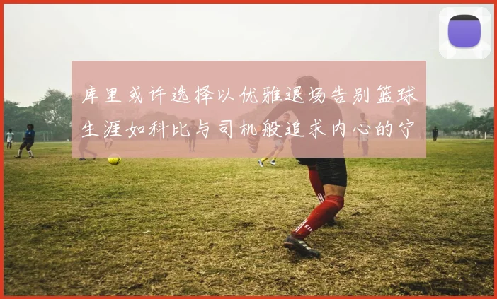 库里或许选择以优雅退场告别篮球生涯如科比与司机般追求内心的宁静