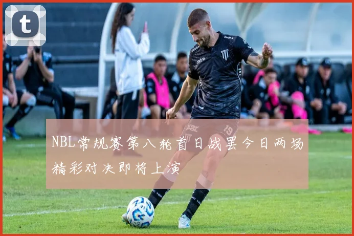 NBL常规赛第八轮首日战罢今日两场精彩对决即将上演