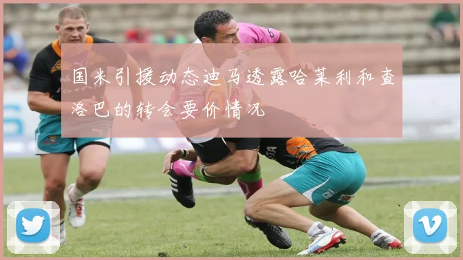 国米引援动态迪马透露哈莱利和查洛巴的转会要价情况