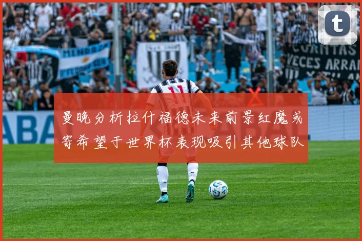 曼晚分析拉什福德未来前景红魔或寄希望于世界杯表现吸引其他球队