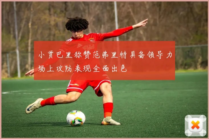 小贾巴里称赞范弗里特具备领导力场上攻防表现全面出色