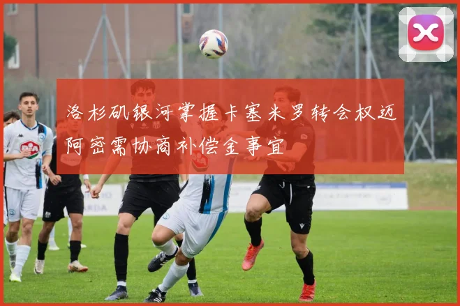 洛杉矶银河掌握卡塞米罗转会权迈阿密需协商补偿金事宜