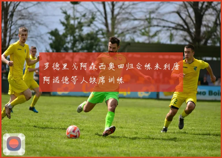 罗德里戈阿森西奥回归合练米利唐阿诺德等人缺席训练