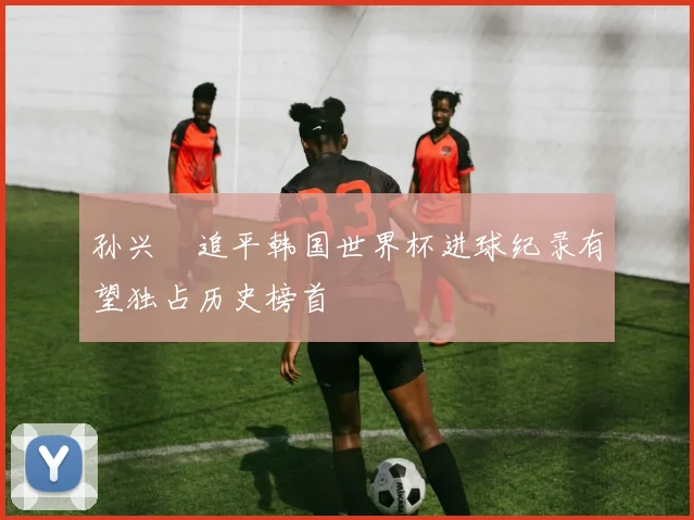 孙兴慜追平韩国世界杯进球纪录有望独占历史榜首