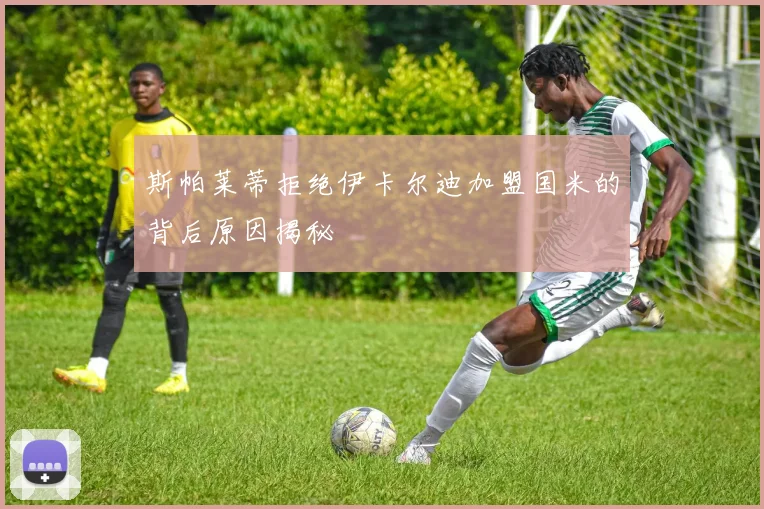 斯帕莱蒂拒绝伊卡尔迪加盟国米的背后原因揭秘