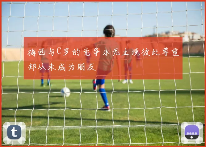 梅西与C罗的竞争永无止境彼此尊重却从未成为朋友