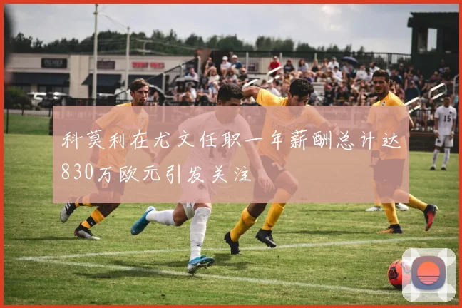 科莫利在尤文任职一年薪酬总计达830万欧元引发关注