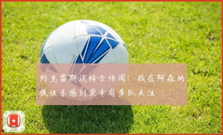 约克雷斯谈转会传闻：我在阿森纳很快乐感到荣幸有多队关注