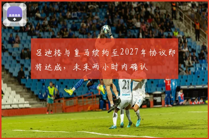 吕迪格与皇马续约至2027年协议即将达成，未来两小时内确认