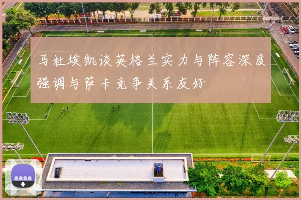 马杜埃凯谈英格兰实力与阵容深度强调与萨卡竞争关系友好