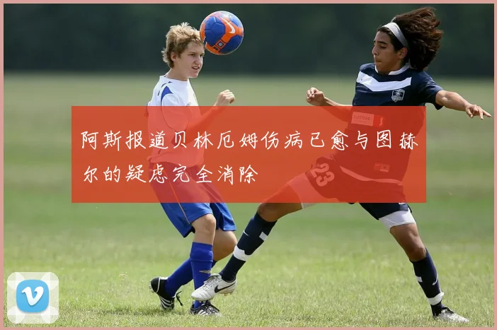 阿斯报道贝林厄姆伤病已愈与图赫尔的疑虑完全消除