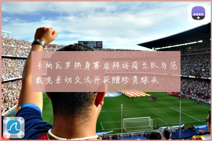 卡纳瓦罗热身赛后拜访荷兰队与范戴克亲切交流并获赠珍贵球衣