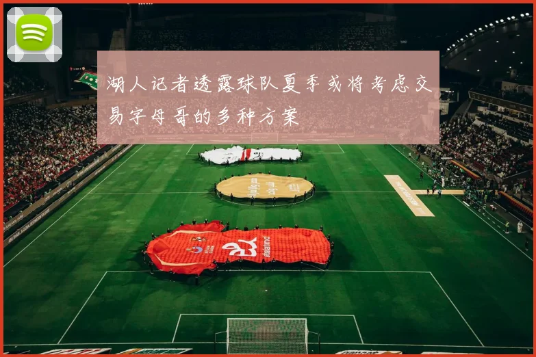 湖人记者透露球队夏季或将考虑交易字母哥的多种方案
