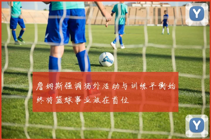 詹姆斯强调场外活动与训练平衡始终将篮球事业放在首位