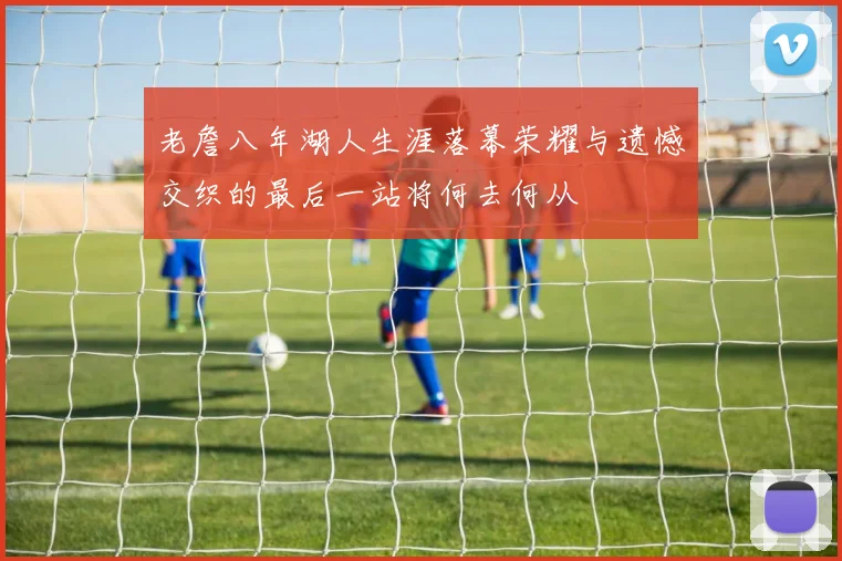 老詹八年湖人生涯落幕荣耀与遗憾交织的最后一站将何去何从