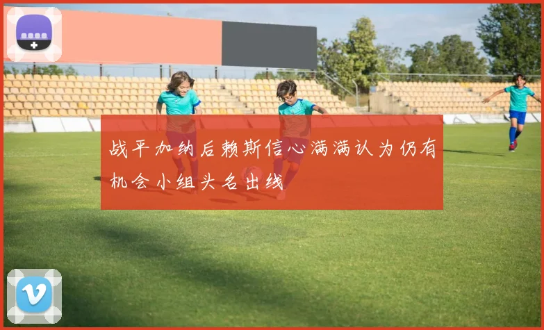 战平加纳后赖斯信心满满认为仍有机会小组头名出线