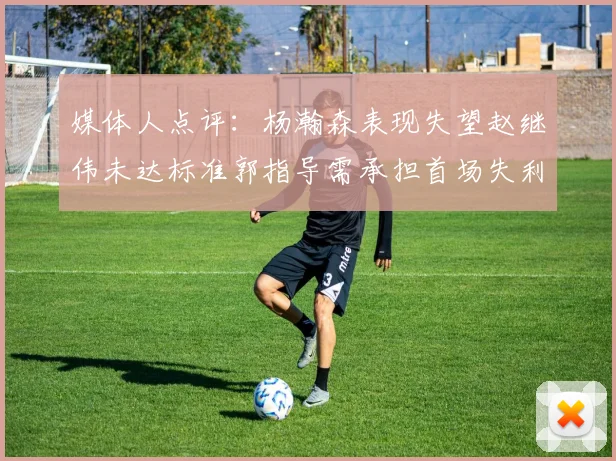 媒体人点评：杨瀚森表现失望赵继伟未达标准郭指导需承担首场失利责任