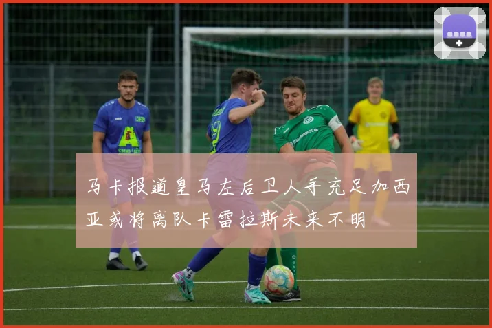 马卡报道皇马左后卫人手充足加西亚或将离队卡雷拉斯未来不明
