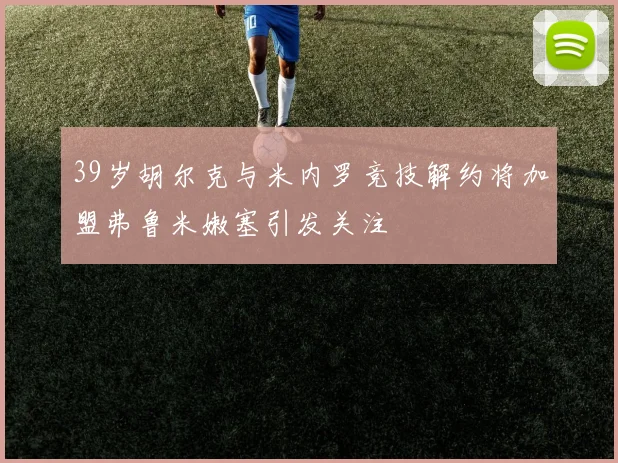 39岁胡尔克与米内罗竞技解约将加盟弗鲁米嫩塞引发关注