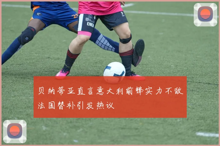 贝纳蒂亚直言意大利前锋实力不敌法国替补引发热议