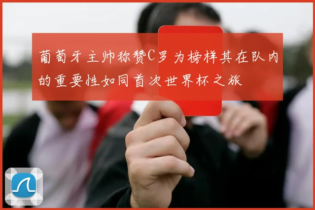葡萄牙主帅称赞C罗为榜样其在队内的重要性如同首次世界杯之旅