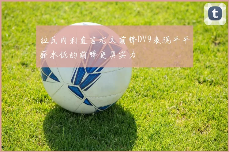 拉瓦内利直言尤文前锋DV9表现平平薪水低的前锋更具实力
