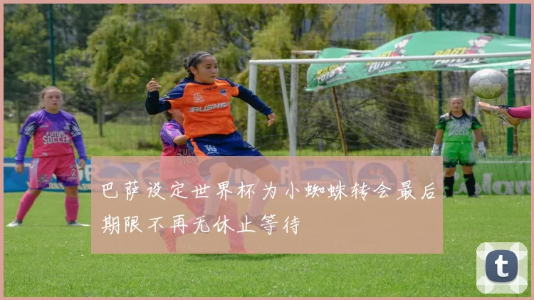 巴萨设定世界杯为小蜘蛛转会最后期限不再无休止等待