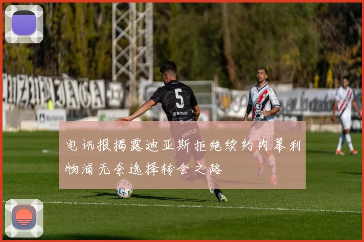 电讯报揭露迪亚斯拒绝续约内幕利物浦无奈选择转会之路