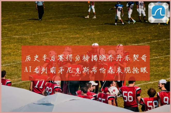 历史季后赛得分榜揭晓乔丹东契奇AI名列前茅尼克斯布伦森表现抢眼