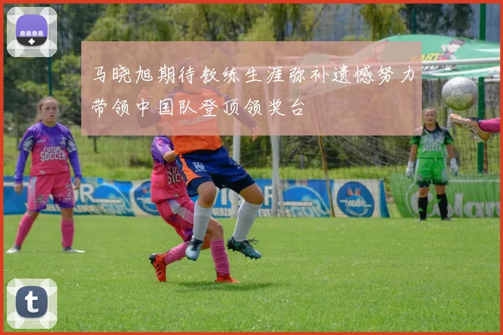 马晓旭期待教练生涯弥补遗憾努力带领中国队登顶领奖台