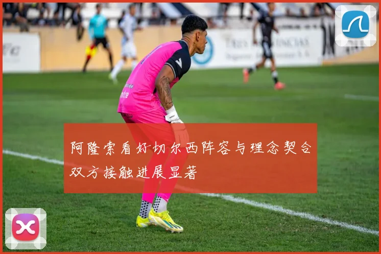 阿隆索看好切尔西阵容与理念契合双方接触进展显著
