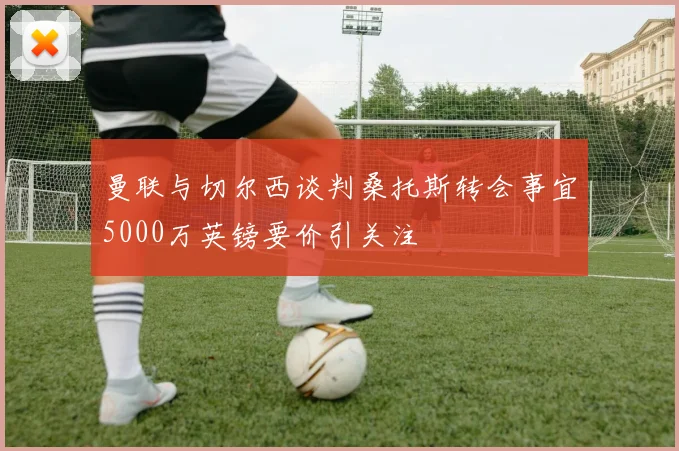 曼联与切尔西谈判桑托斯转会事宜5000万英镑要价引关注