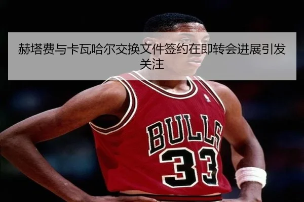 赫塔费与卡瓦哈尔交换文件签约在即转会进展引发关注 | hth