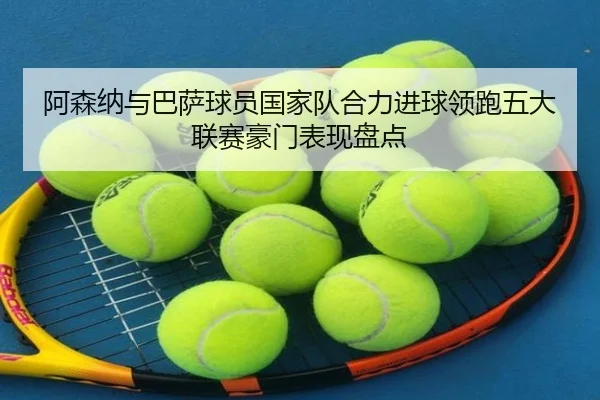 阿森纳与巴萨球员国家队合力进球领跑五大联赛豪门表现盘点（hth）